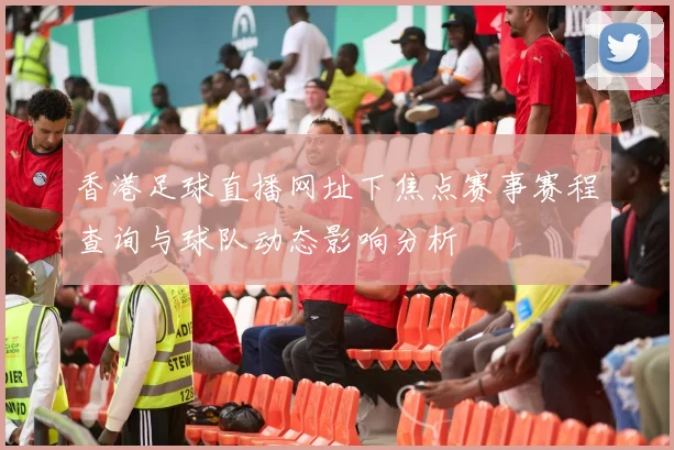 香港足球直播网址下焦点赛事赛程查询与球队动态影响分析