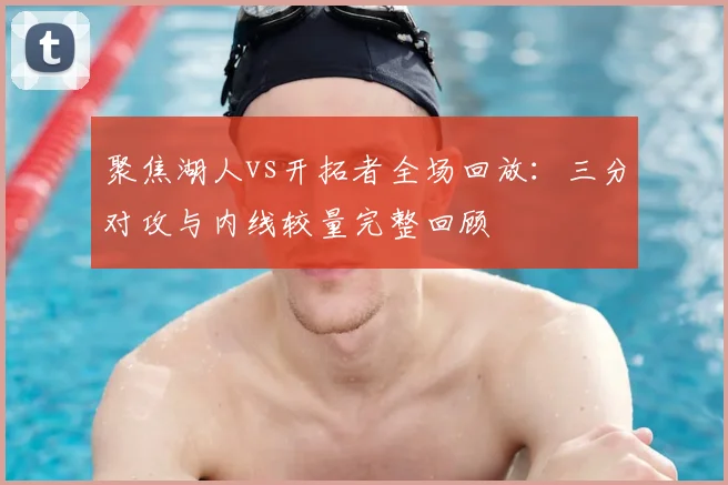 聚焦湖人vs开拓者全场回放:三分对攻与内线较量完整回顾