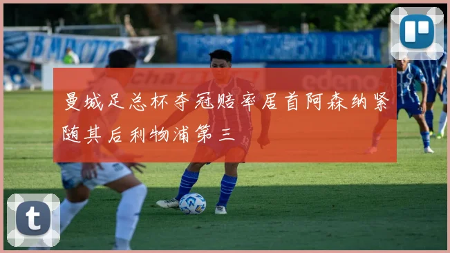 曼城足总杯夺冠赔率居首阿森纳紧随其后利物浦第三