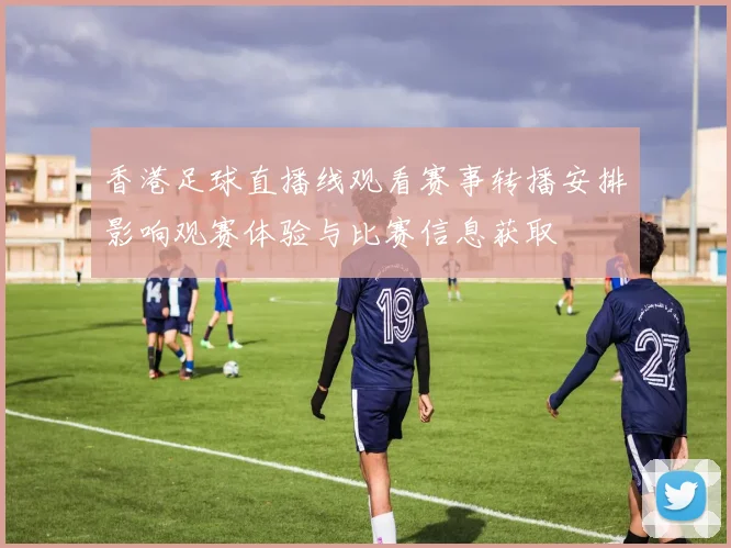 香港足球直播线观看赛事转播安排影响观赛体验与比赛信息获取