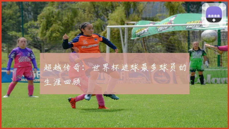 超越传奇：世界杯进球最多球员的生涯回顾