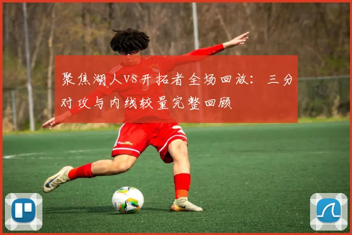 聚焦湖人vs开拓者全场回放:三分对攻与内线较量完整回顾