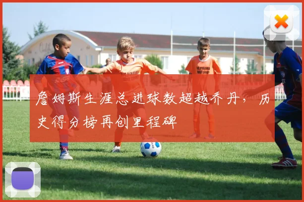 詹姆斯生涯总进球数超越乔丹,历史得分榜再创里程碑